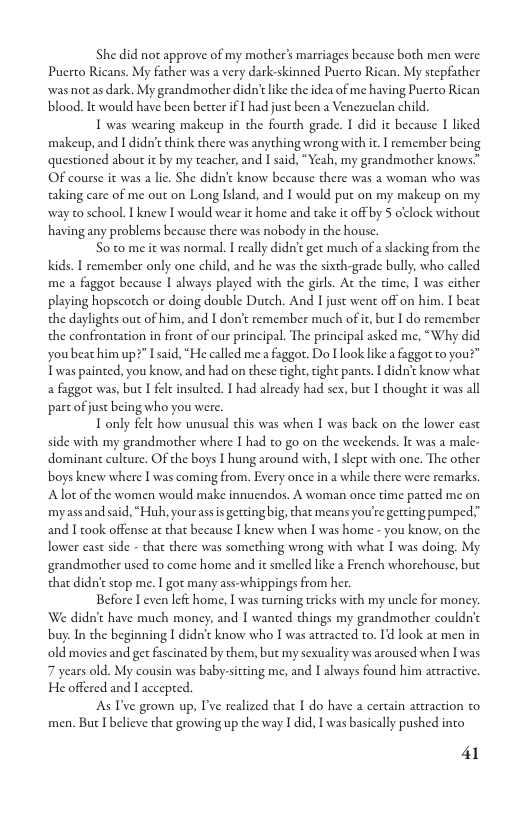 She did not approve of my mother’ marriages because both men were Puerto Ricans. My father was a very dark-skinned Puero Rican. My stepfacher was not as dark. My grandmother didn’tlike the idea of me having Pucrto Rican blood. It would have been better if L had just been a Venczuclan child.  T was wearing makeup in the fourth grade. I did ic because I liked makeup, and I didn’c think there was anything wrong with ic. | remember being questioned about it by my teacher, and I said, “Yeah, my grandmother knows” OF course it was a li. She didn’t know because there was a woman who was aking care of me out on Long Island, and I would put on my makeup on my way to school.  knew I would wear it home and take it off by 5 o’clock without having any problems because there was nobody in the house.  S0 to me it was normal. I really didn’t get much of a slacking from the Kids. I remember only one child, and he was the sixth-grade bully, who called me a faggot because I always played with the girls. At the time, | was cither playing hopscotch or doing double Dutch. And I just went off on him. I beat the daylights out of him, and I don’t remember much of it, but I do remember the confrontation in front of our principal. The principal asked me, “Why did youbeat him up?" Iaid, “He called me a faggot. Do ook like a faggot to you?" Twas painted, you know, and had on these tight, tight pants. I didn’t know what a faggor was, but I fet insulted. 1 had already had sex, but I thought it was all part of just being who you were.  T only fele how unusual chis was when I was back on the lower east  side with my grandmother where I had to go on the weckends. It was a male- dominant culture. OF the boys I hung around with, I slept with one. The other boys knew where I was coming from. Every once in a while there were remarks Alot of the women would make innucndos. A woman once time patted me on myassand said, “Huh, yourassis getting big, that means you’re getting pumped.” and 1 ook offense at that because I knew when Iwas home - you know, on the lower east side - that there was something wrong with what I was doing. My grandmother used to come home and it smelled like a French whorehouse, but that didn’tstop me. | got many ass-whippings from her.  Before I even left home, | was urning ericks with my uncle for money. We didn’t have much money, and I wanted things my grandmother couldn’c buy. In the beginning I didn’t know who I was attracted to. I’d look at men in old movies and get fascinated by them, but my sexuality was aroused when I’was 7 years old. My cousin was baby.-sitting me, and I always found him attractiv. He offered and I acceped.  As T’ve grown up, T’ve realized that I do have a certain araction to men. But I believe that growing up the way I did, I was basically pushed into  41 